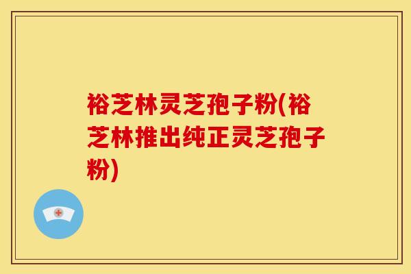 裕芝林灵芝孢子粉(裕芝林推出纯正灵芝孢子粉)