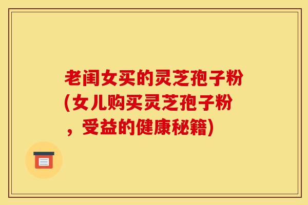 老闺女买的灵芝孢子粉(女儿购买灵芝孢子粉,受益的健康秘籍) 老闺女买的灵芝孢子粉(女儿购买灵芝孢子粉,受益的健康秘籍)