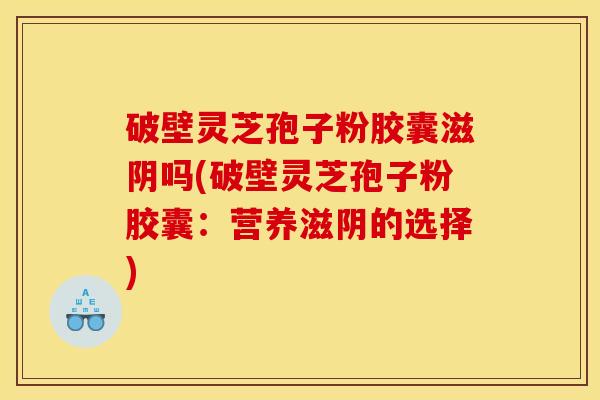 破壁灵芝孢子粉胶囊滋阴吗(破壁灵芝孢子粉胶囊:营养滋阴的选择) 破壁灵芝孢子粉胶囊滋阴吗(破壁灵芝孢子粉胶囊:营养滋阴的选择)
