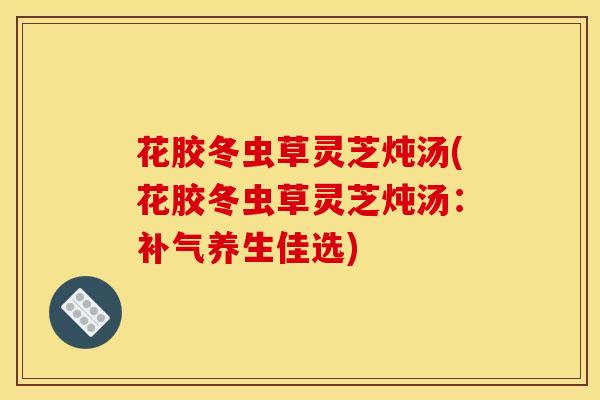 花胶冬虫草灵芝炖汤(花胶冬虫草灵芝炖汤:养生佳选) 花胶冬虫草灵芝炖汤(花胶冬虫草灵芝炖汤:养生佳选)