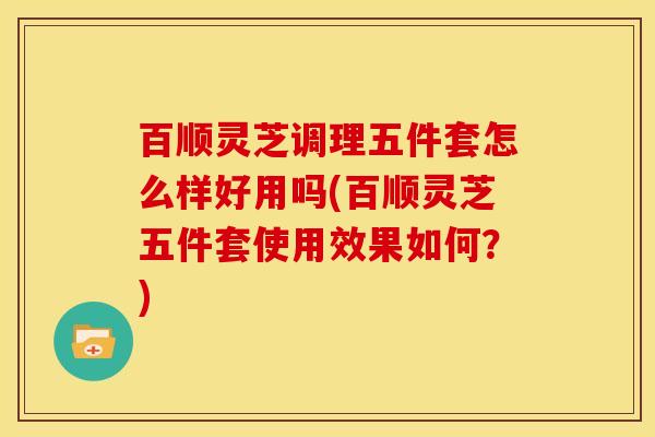 百顺灵芝调理五件套怎么样好用吗(百顺灵芝五件套使用效果如何?) 百顺灵芝调理五件套怎么样好用吗(百顺灵芝五件套使用效果如何?)