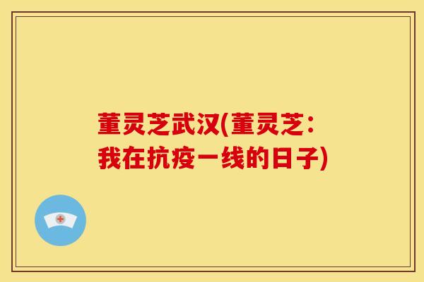 董灵芝武汉(董灵芝:我在抗疫一线的日子) 董灵芝武汉(董灵芝:我在抗疫一线的日子)