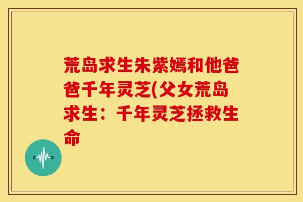 荒岛求生朱紫嫣和他爸爸千年灵芝(父女荒岛求生:千年灵芝拯救生命 荒岛求生朱紫嫣和他爸爸千年灵芝(父女荒岛求生:千年灵芝拯救生命
