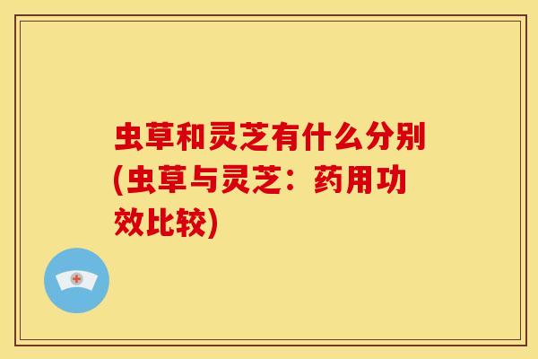 虫草和灵芝有什么分别(虫草与灵芝:药用功效比较) 虫草和灵芝有什么分别(虫草与灵芝:药用功效比较)