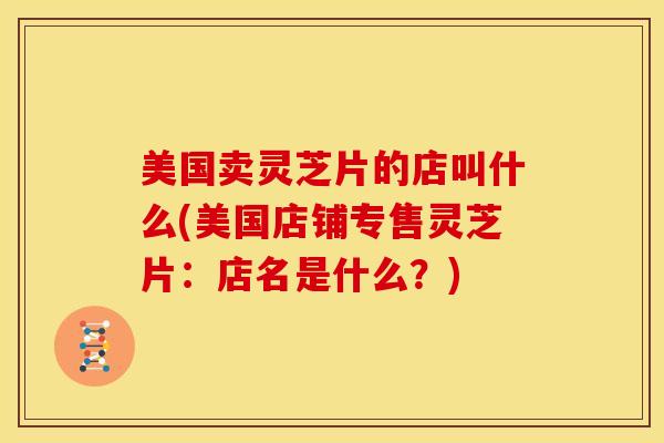 美国卖灵芝片的店叫什么(美国店铺专售灵芝片:店名是什么?) 美国卖灵芝片的店叫什么(美国店铺专售灵芝片:店名是什么?)