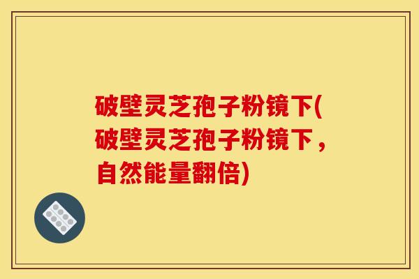 破壁灵芝孢子粉镜下(破壁灵芝孢子粉镜下，自然能量翻倍)