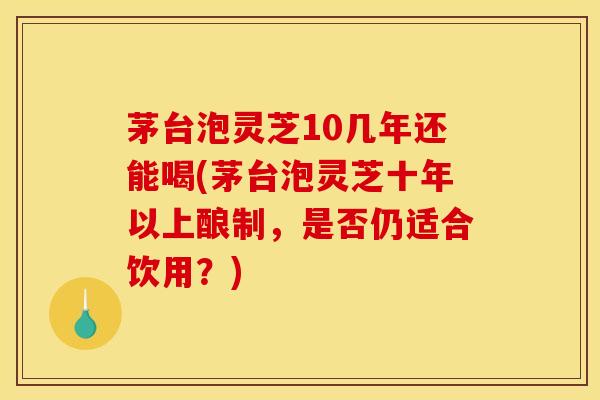 茅台泡灵芝10几年还能喝(茅台泡灵芝十年以上酿制,是否仍适合饮用?) 茅台泡灵芝10几年还能喝(茅台泡灵芝十年以上酿制,是否仍适合饮用?)