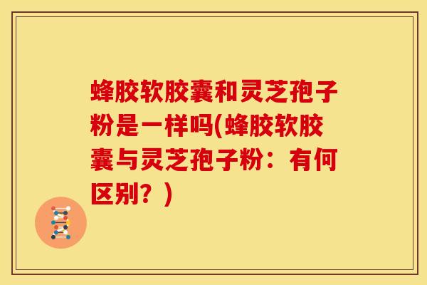 蜂胶软胶囊和灵芝孢子粉是一样吗(蜂胶软胶囊与灵芝孢子粉:有何区别?) 蜂胶软胶囊和灵芝孢子粉是一样吗(蜂胶软胶囊与灵芝孢子粉:有何区别?)