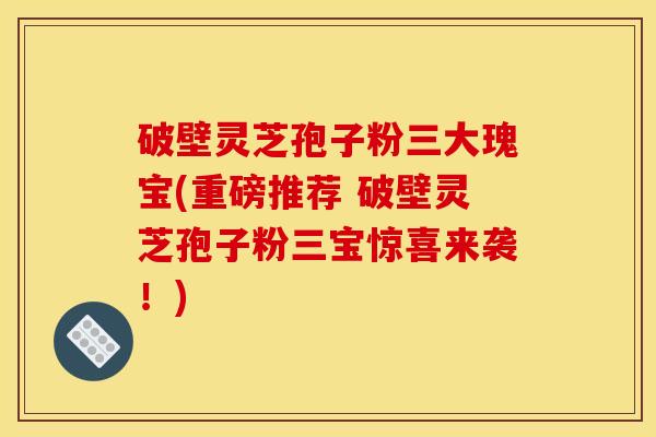 破壁灵芝孢子粉三大瑰宝(重磅推荐 破壁灵芝孢子粉三宝惊喜来袭！)