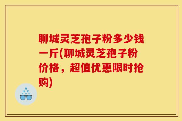 聊城灵芝孢子粉多少钱一斤(聊城灵芝孢子粉价格,超值优惠限时抢购) 聊城灵芝孢子粉多少钱一斤(聊城灵芝孢子粉价格,超值优惠限时抢购)