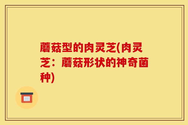 蘑菇型的肉灵芝(肉灵芝:蘑菇形状的神奇菌种) 蘑菇型的肉灵芝(肉灵芝:蘑菇形状的神奇菌种)