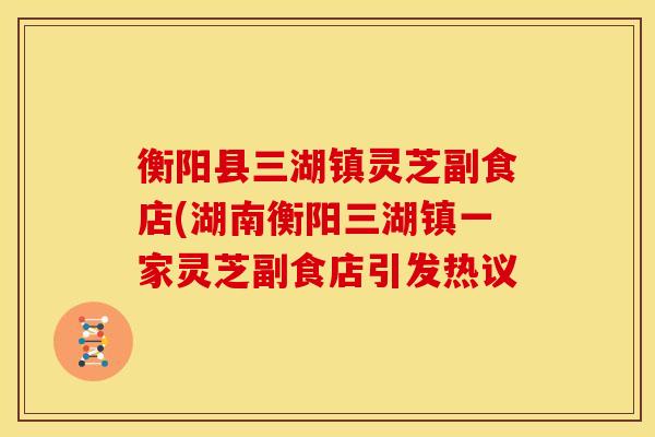 衡阳县三湖镇灵芝副食店(湖南衡阳三湖镇一家灵芝副食店引发热议 衡阳县三湖镇灵芝副食店(湖南衡阳三湖镇一家灵芝副食店引发热议