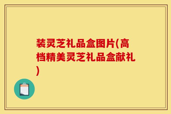装灵芝礼品盒图片(高档精美灵芝礼品盒献礼) 装灵芝礼品盒图片(高档精美灵芝礼品盒献礼)