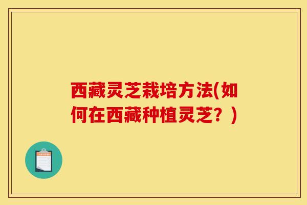 西藏灵芝栽培方法(如何在西藏种植灵芝?) 西藏灵芝栽培方法(如何在西藏种植灵芝?)
