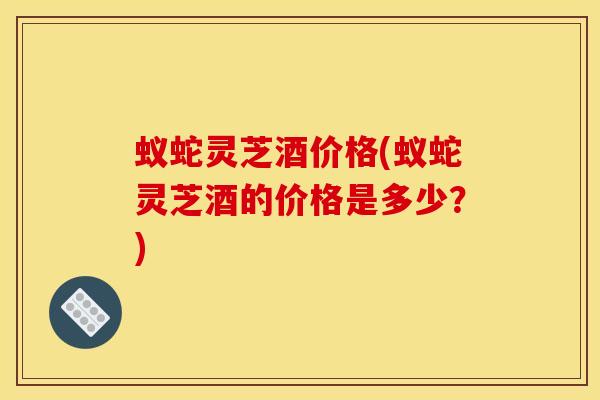 蚁蛇灵芝酒价格(蚁蛇灵芝酒的价格是多少？)