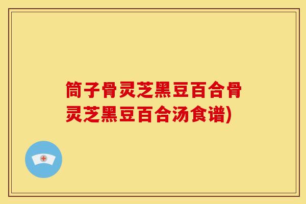 筒子骨灵芝黑豆百合骨灵芝黑豆百合汤食谱) 筒子骨灵芝黑豆百合骨灵芝黑豆百合汤食谱)