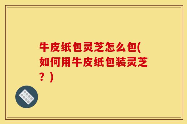 牛皮纸包灵芝怎么包(如何用牛皮纸包装灵芝？)
