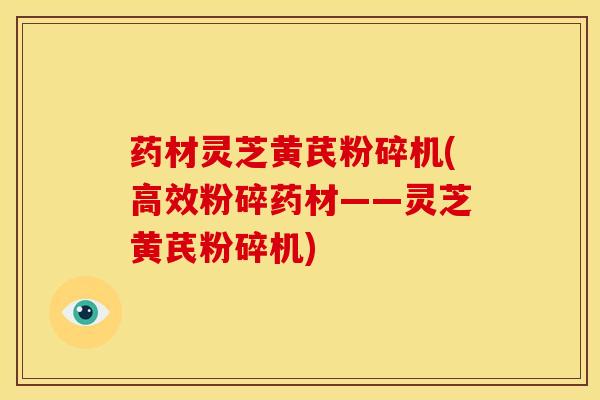 药材灵芝黄芪粉碎机(高效粉碎药材——灵芝黄芪粉碎机) 药材灵芝黄芪粉碎机(高效粉碎药材——灵芝黄芪粉碎机)
