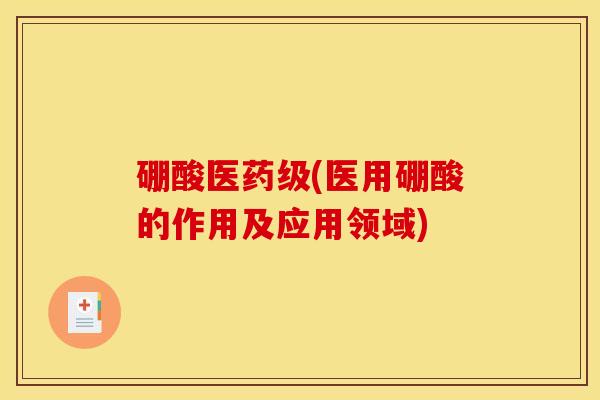 硼酸医药级(医用硼酸的作用及应用领域) 硼酸医药级(医用硼酸的作用及应用领域)