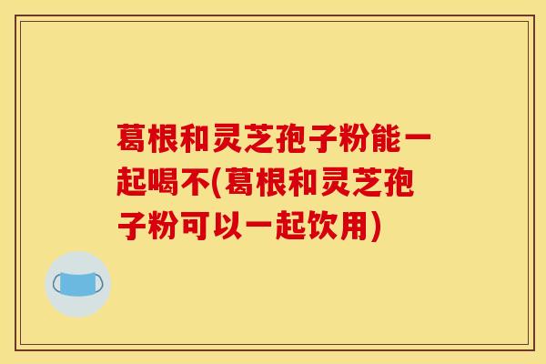 葛根和灵芝孢子粉能一起喝不(葛根和灵芝孢子粉可以一起饮用) 葛根和灵芝孢子粉能一起喝不(葛根和灵芝孢子粉可以一起饮用)