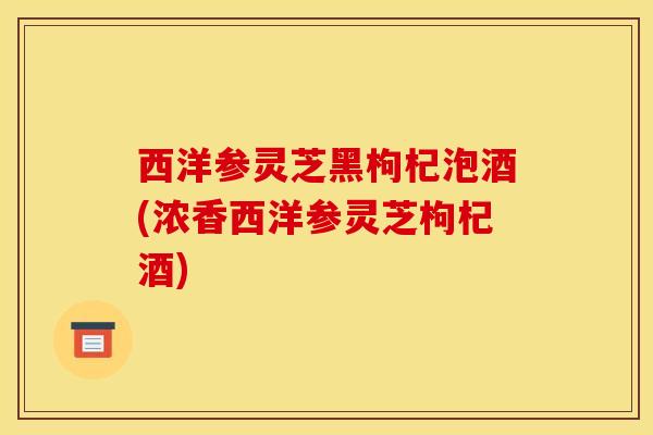 西洋参灵芝黑枸杞泡酒(浓香西洋参灵芝枸杞酒) 西洋参灵芝黑枸杞泡酒(浓香西洋参灵芝枸杞酒)