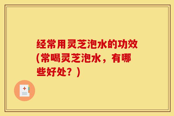 经常用灵芝泡水的功效(常喝灵芝泡水,有哪些好处?) 经常用灵芝泡水的功效(常喝灵芝泡水,有哪些好处?)