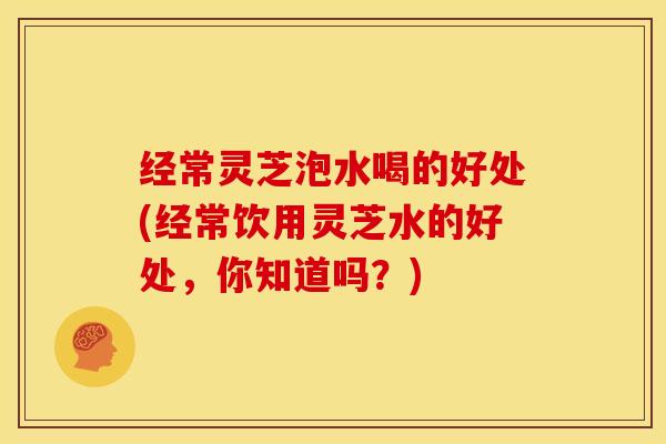 经常灵芝泡水喝的好处(经常饮用灵芝水的好处,你知道吗?) 经常灵芝泡水喝的好处(经常饮用灵芝水的好处,你知道吗?)