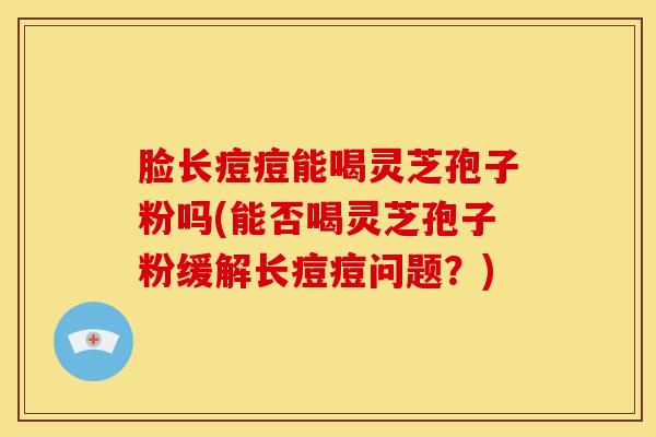 脸长痘痘能喝灵芝孢子粉吗(能否喝灵芝孢子粉缓解长痘痘问题?) 脸长痘痘能喝灵芝孢子粉吗(能否喝灵芝孢子粉缓解长痘痘问题?)