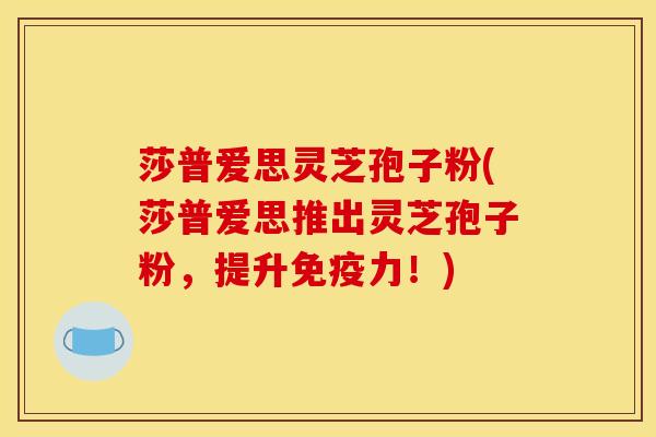 莎普爱思灵芝孢子粉(莎普爱思推出灵芝孢子粉，提升免疫力！)