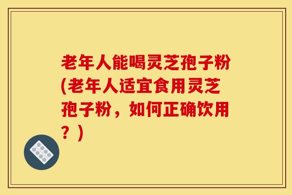 老年人能喝灵芝孢子粉(老年人适宜食用灵芝孢子粉,如何正确饮用?) 老年人能喝灵芝孢子粉(老年人适宜食用灵芝孢子粉,如何正确饮用?)