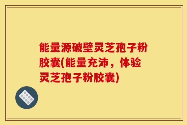 能量源破壁灵芝孢子粉胶囊(能量充沛，体验灵芝孢子粉胶囊)