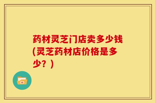药材灵芝门店卖多少钱(灵芝药材店价格是多少?) 药材灵芝门店卖多少钱(灵芝药材店价格是多少?)