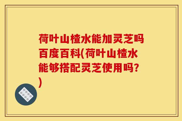 荷叶山楂水能加灵芝吗百度百科(荷叶山楂水能够搭配灵芝使用吗?) 荷叶山楂水能加灵芝吗百度百科(荷叶山楂水能够搭配灵芝使用吗?)