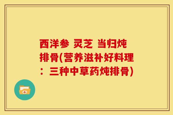 西洋参 灵芝 当归炖排骨(营养滋补好料理:三种中草药炖排骨) 西洋参 灵芝 当归炖排骨(营养滋补好料理:三种中草药炖排骨)