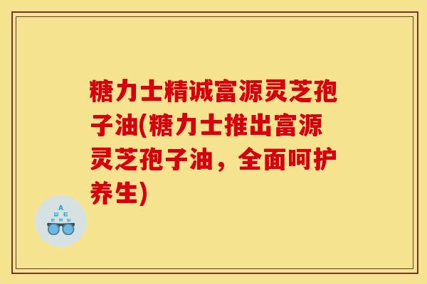糖力士精诚富源灵芝孢子油(糖力士推出富源灵芝孢子油,全面呵护养生) 糖力士精诚富源灵芝孢子油(糖力士推出富源灵芝孢子油,全面呵护养生)