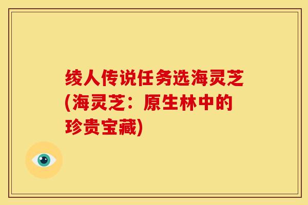 绫人传说任务选海灵芝(海灵芝:原生林中的珍贵宝藏) 绫人传说任务选海灵芝(海灵芝:原生林中的珍贵宝藏)