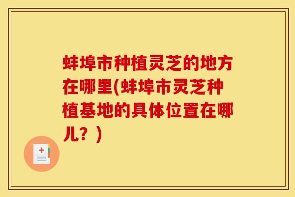 蚌埠市种植灵芝的地方在哪里(蚌埠市灵芝种植基地的具体位置在哪儿？)