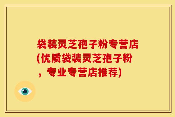 袋装灵芝孢子粉专营店(优质袋装灵芝孢子粉,专业专营店推荐) 袋装灵芝孢子粉专营店(优质袋装灵芝孢子粉,专业专营店推荐)