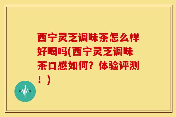 西宁灵芝调味茶怎么样好喝吗(西宁灵芝调味茶口感如何？体验评测！)