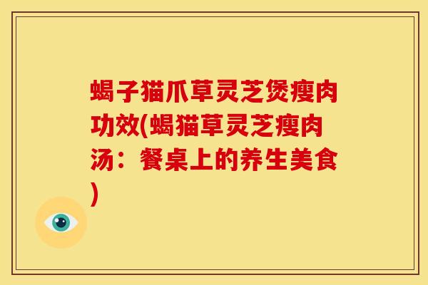 蝎子猫爪草灵芝煲瘦肉功效(蝎猫草灵芝瘦肉汤:餐桌上的养生美食) 蝎子猫爪草灵芝煲瘦肉功效(蝎猫草灵芝瘦肉汤:餐桌上的养生美食)