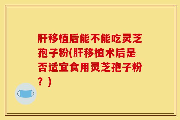 移植后能不能吃灵芝孢子粉(移植术后是否适宜食用灵芝孢子粉?) 移植后能不能吃灵芝孢子粉(移植术后是否适宜食用灵芝孢子粉?)