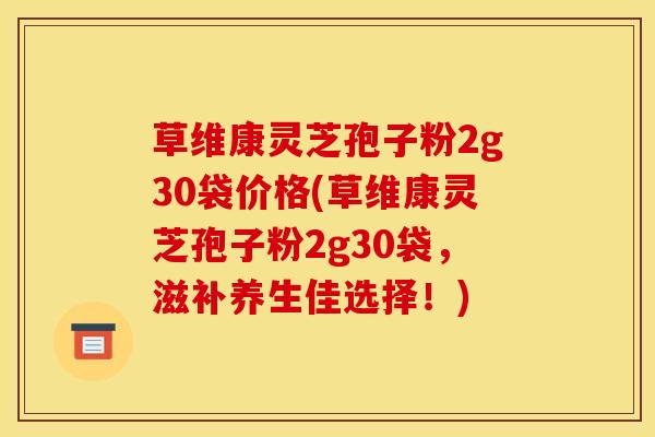 草维康灵芝孢子粉2g30袋价格(草维康灵芝孢子粉2g30袋,滋补养生佳选择!) 草维康灵芝孢子粉2g30袋价格(草维康灵芝孢子粉2g30袋,滋补养生佳选择!)