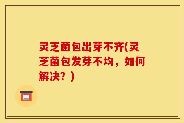 灵芝菌包出芽不齐(灵芝菌包发芽不均，如何解决？)