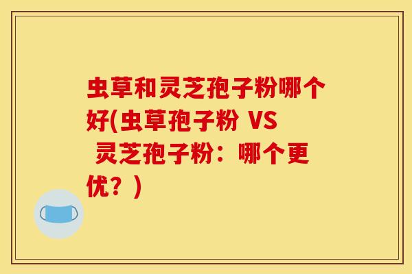 虫草和灵芝孢子粉哪个好(虫草孢子粉 VS 灵芝孢子粉:哪个更优?) 虫草和灵芝孢子粉哪个好(虫草孢子粉 VS 灵芝孢子粉:哪个更优?)