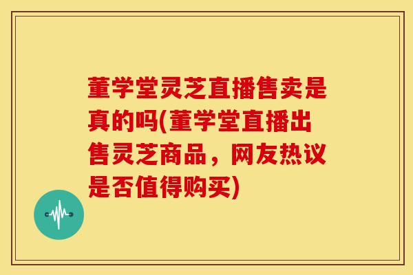 董学堂灵芝直播售卖是真的吗(董学堂直播出售灵芝商品，网友热议是否值得购买)