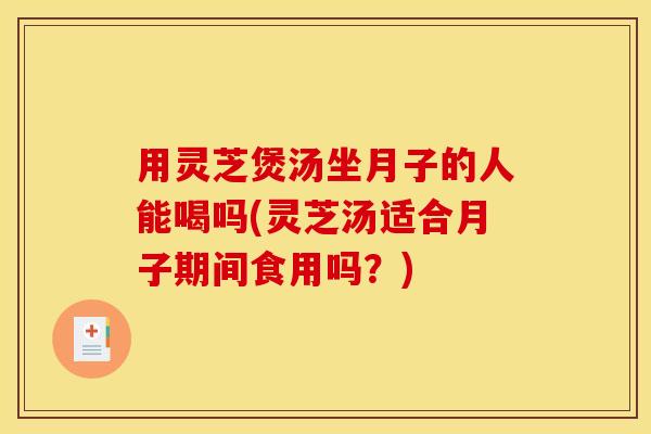 用灵芝煲汤坐月子的人能喝吗(灵芝汤适合月子期间食用吗?) 用灵芝煲汤坐月子的人能喝吗(灵芝汤适合月子期间食用吗?)