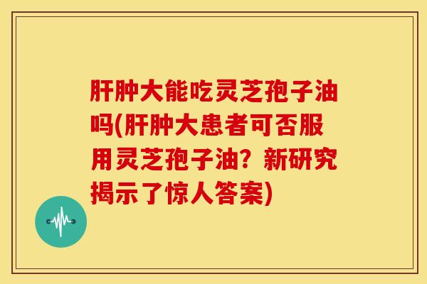 肿大能吃灵芝孢子油吗(肿大患者可否服用灵芝孢子油?新研究揭示了惊人答案) 肿大能吃灵芝孢子油吗(肿大患者可否服用灵芝孢子油?新研究揭示了惊人答案)
