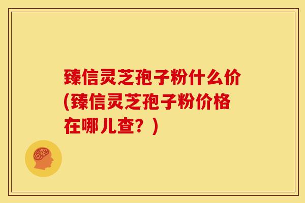 臻信灵芝孢子粉什么价(臻信灵芝孢子粉价格在哪儿查?) 臻信灵芝孢子粉什么价(臻信灵芝孢子粉价格在哪儿查?)
