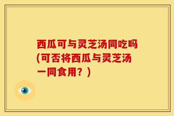 西瓜可与灵芝汤同吃吗(可否将西瓜与灵芝汤一同食用?) 西瓜可与灵芝汤同吃吗(可否将西瓜与灵芝汤一同食用?)