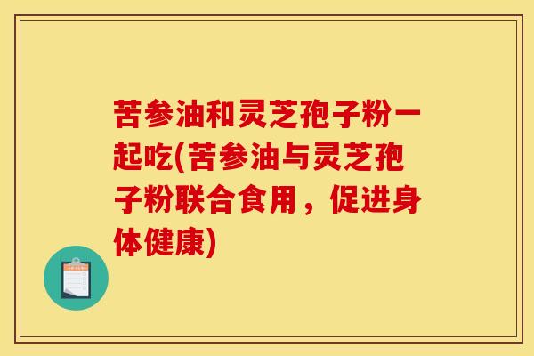 苦参油和灵芝孢子粉一起吃(苦参油与灵芝孢子粉联合食用,促进身体健康) 苦参油和灵芝孢子粉一起吃(苦参油与灵芝孢子粉联合食用,促进身体健康)